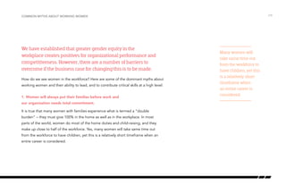 We have established that greater gender equity in the
workplace creates positives for organizational performance and
competitiveness. However, there are a number of barriers to
overcome if the business case for changing this is to be made.
How do we see women in the workforce? Here are some of the dominant myths about
working women and their ability to lead, and to contribute critical skills at a high level:
1. Women will always put their families before work and
our organization needs total commitment.
It is true that many women with families experience what is termed a “double
burden” – they must give 100% in the home as well as in the workplace. In most
parts of the world, women do most of the home duties and child-raising, and they
make up close to half of the workforce. Yes, many women will take same time out
from the workforce to have children, yet this is a relatively short timeframe when an
entire career is considered.
/19Common myths about working women
Many women will
take same time out
from the workforce to
have children, yet this
is a relatively short
timeframe when
an entire career is
considered.
 