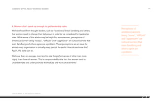 4. Women don’t speak up enough to get leadership roles.
We have heard from thought leaders, such as Facebook’s Sheryl Sandberg and others,
that women need to change their behaviour in order to be considered for leadership
roles. While some of this advice may be helpful to some women, perceptions of
ambitious women being “bossy”, “difficult” and “aggressive” are cultural barriers that
even Sandberg and others agree are a problem. These perceptions are an issue for
almost every organization in virtually every part of the world. How do we know this?
Again, the data says so.
We know that, on average, men tend to rate the performances of other men more
highly than those of women. This is compounded by the fact that women tend to
underestimate and under-promote themselves and their achievements7
.
/24Common myths about working women
Perceptions of
ambitious women
being “bossy”, “difficult”
and “aggressive” are
cultural barriers that
even Sandberg and
others agree are
a problem.
7 Women Matter: An Asian Perspective, McKinsey
 