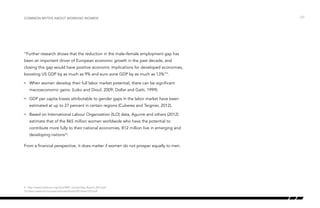 “Further research shows that the reduction in the male–female employment gap has
been an important driver of European economic growth in the past decade, and
closing this gap would have positive economic implications for developed economies,
boosting US GDP by as much as 9% and euro zone GDP by as much as 13%”9
.
•	 When women develop their full labor market potential, there can be significant
macroeconomic gains. (Loko and Diouf, 2009; Dollar and Gatti, 1999).
•	 GDP per capita losses attributable to gender gaps in the labor market have been
estimated at up to 27 percent in certain regions (Cuberes and Teignier, 2012).
•	 Based on International Labour Organization (ILO) data, Aguirre and others (2012)
estimate that of the 865 million women worldwide who have the potential to
contribute more fully to their national economies, 812 million live in emerging and
developing nations10
.
From a financial perspective, it does matter if women do not prosper equally to men.
/27Common myths about working women
9 http://www3.weforum.org/docs/WEF_GenderGap_Report_2013.pdf
10 https://www.imf.org/external/pubs/ft/sdn/2013/sdn1310.pdf
 