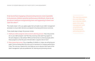 If we know that engaging and promoting women more equitably
in businesses delivers positive performance dividends, how do we
go about it without marginalising men and appearing to favor one
over the other?
The simple answer is this: you apply supply chain principles to your talent management
processes to ensure talent decisions are aligned to business performance outcomes.
Three simple steps to begin this process include:
1.	Audit your talent programs and succession planning process: How many women
are on your talent program now? Are they receiving career planning support to
the same degree as male workers? What are the barriers to achieving equity within
these programs so that the pool of female talent is equal to that of men?
2.	Keep measuring success: Do so regardless of whether or notyou are achieving your
goals. Communicating about the issue and its importance to company performance
is key. The more you measure the more likely you are to discover which parts of the
talent management cycle are problematic for retaining and promoting women.
/29Solving the gender imbalance with Talent Supply Chain Management
The more you measure
the more likely you
are to discover which
parts of the talent
management cycle
are problematic
for retaining and
promoting women.
 