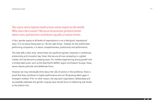 The same story repeats itself across every region in the world.
Why does this matter? Because businesses perform better
when men and women contribute equally at senior levels.
In fact, gender equity at all levels of organizations is not a feel-good, reputational
issue. It is not about being seen to “do the right thing”. Instead, for the world’s best-
performing companies, it is about competitiveness, productivity and performance.
The data tells a clear story: where there are significant gender inequities in workforces,
productivity and innovation lag. Given that we are all now competing in a global
market, this has become a pressing issue. For markets experiencing strong growth and
a limited talent pool, such as the Asia-Pacific (APAC) region and Eastern Europe, these
issues require particular and deliberate focus.
However we may individually think about the role of women in the workforce, there is
proof that they contribute to higher performance and can fill growing talent gaps in
emergent markets. If for no other reason, the way each organization deliberately and
successfully addresses the gender inequity issue should focus on delivering real results
to the bottom line.
introduction /03
 