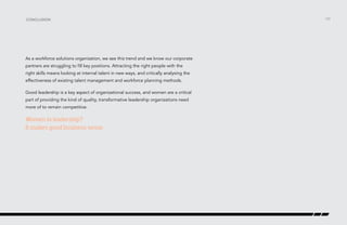 /33
As a workforce solutions organization, we see this trend and we know our corporate
partners are struggling to fill key positions. Attracting the right people with the
right skills means looking at internal talent in new ways, and critically analysing the
effectiveness of existing talent management and workforce planning methods.
Good leadership is a key aspect of organizational success, and women are a critical
part of providing the kind of quality, transformative leadership organizations need
more of to remain competitive.
Women in leadership?
It makes good business sense.
conclusion
 