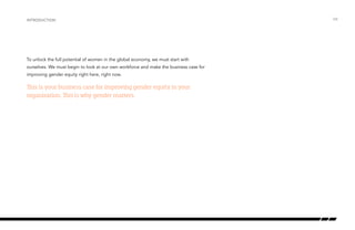 To unlock the full potential of women in the global economy, we must start with
ourselves. We must begin to look at our own workforce and make the business case for
improving gender equity right here, right now.
This is your business case for improving gender equity in your
organization. This is why gender matters.
introduction /04
 