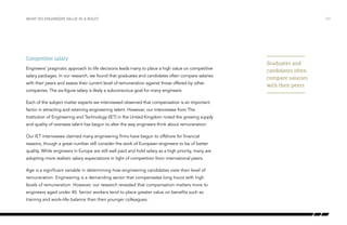 WHAT DO ENGINEERS VALUE IN A ROLE? /10
Competitive salary
Engineers’ pragmatic approach to life decisions leads many to place a high value on competitive
salary packages. In our research, we found that graduates and candidates often compare salaries
with their peers and assess their current level of remuneration against those offered by other
companies. The six-figure salary is likely a subconscious goal for many engineers.
Each of the subject matter experts we interviewed observed that compensation is an important
factor in attracting and retaining engineering talent. However, our interviewee from The
Institution of Engineering and Technology (IET) in the United Kingdom noted the growing supply
and quality of overseas talent has begun to alter the way engineers think about remuneration.
Our IET interviewee claimed many engineering firms have begun to offshore for financial
reasons, though a great number still consider the work of European engineers to be of better
quality. While engineers in Europe are still well paid and hold salary as a high priority, many are
adopting more realistic salary expectations in light of competition from international peers.
Age is a significant variable in determining how engineering candidates view their level of
remuneration. Engineering is a demanding sector that compensates long hours with high
levels of remuneration. However, our research revealed that compensation matters more to
engineers aged under 40. Senior workers tend to place greater value on benefits such as
training and work–life balance than their younger colleagues.
Graduates and
candidates often
compare salaries
with their peers
 