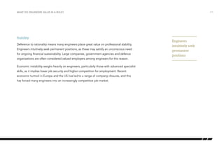 WHAT DO ENGINEERS VALUE IN A ROLE? /11
Stability
Deference to rationality means many engineers place great value on professional stability.
Engineers intuitively seek permanent positions, as these may satisfy an unconscious need
for ongoing financial sustainability. Large companies, government agencies and defence
organizations are often considered valued employers among engineers for this reason.
Economic instability weighs heavily on engineers, particularly those with advanced specialist
skills, as it implies lower job security and higher competition for employment. Recent
economic turmoil in Europe and the US has led to a range of company closures, and this
has forced many engineers into an increasingly competitive job market.
Engineers
intuitively seek
permanent
positions
 