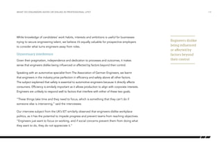 Engineers dislike
being influenced
or affected by
factors beyond
their control
/14WHAT DO ENGINEERS AVOID OR DISLIKE IN PROFESSIONAL LIFE?
While knowledge of candidates’ work habits, interests and ambitions is useful for businesses
trying to secure engineering talent, we believe it’s equally valuable for prospective employers
to consider what turns engineers away from roles.
Unnecessary interference
Given their pragmatism, independence and dedication to processes and outcomes, it makes
sense that engineers dislike being influenced or affected by factors beyond their control.
Speaking with an automotive specialist from The Association of German Engineers, we learnt
that engineers in the industry prize perfection in efficiency and safety above all other factors.
The subject explained that safety is essential to automotive engineers because it directly affects
consumers. Efficiency is similarly important as it allows production to align with corporate interests.
Engineers are unlikely to respond well to factors that interfere with either of these two goals.
“These things take time and they need to focus, which is something that they can’t do if
someone else is intervening,” said the interviewee.
Our interview subject from the UK’s IET similarly observed that engineers dislike workplace
politics, as it has the potential to impede progress and prevent teams from reaching objectives.
“Engineers just want to focus on working, and if social concerns prevent them from doing what
they want to do, they do not appreciate it.”
 