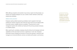 While offering competitive remuneration may not be an option for all businesses, our
research has revealed employers can use a number of other methods to attract top
engineering candidates.
Address their priorities
Employers seeking skilled engineering candidates need to appeal to their basic
professional interests. Engineers value roles that require technical and analytical skills
to provide creative, tangible solutions to problems. They also tend to avoid
management systems that interfere too heavily with the primary processes necessary
to complete projects.
When searching for candidates, employers should reinforce the link between technical
capabilities and the associated outcomes or applications in each role. Employers
should also review management structures to ensure that engineers’ interactions with
managers are minimal and efficient, and do not interfere with workers’ core functions.
/18SOURCING AND MOTIVATING ENGINEERING TALENT
Employers should
reinforce the link
between technical
capabilities and the
associated outcomes
 