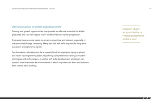 Offer opportunities for growth and advancement
Training and growth opportunities may provide an effective incentive for skilled
graduates and can also help to retain workers intent on career progression.
Engineers have an acute desire to remain competitive and relevant, especially in
industries that change constantly. Many also lack soft skills required for long-term
success in an engineering career.
For this reason, education can be a powerful tool for employers trying to attract
and retain top engineering talent. By offering comprehensive training in modern
techniques and technologies, as well as soft skills development, employers can
position their businesses as environments in which engineers can learn and advance
their careers while working.
/19SOURCING AND MOTIVATING ENGINEERING TALENT
Engineers have
an acute desire to
remain competitive
and relevant
 