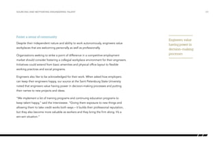 Foster a sense of community
Despite their independent nature and ability to work autonomously, engineers value
workplaces that are welcoming personally as well as professionally.
Organizations seeking to strike a point of difference in a competitive employment
market should consider fostering a collegial workplace environment for their engineers.
Initiatives could extend from basic amenities and physical office layout to flexible
working practices and social programs.
Engineers also like to be acknowledged for their work. When asked how employers
can keep their engineers happy, our source at the Saint Petersburg State University
noted that engineers value having power in decision-making processes and putting
their names to new projects and ideas.
“We implement a lot of training programs and continuing education programs to
keep talent happy,” said the interviewee. “Giving them exposure to new things and
allowing them to take credit works both ways – it builds their professional reputation,
but they also become more valuable as workers and they bring the firm along. It’s a
win-win situation.”
/20SOURCING AND MOTIVATING ENGINEERING TALENT
Engineers value
having power in
decision-making
processes
 