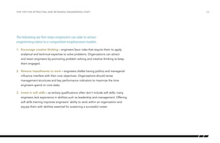 The following are five steps employers can take to attract
engineering talent in a competitive employment market.
1.	 Encourage creative thinking – engineers favor roles that require them to apply
analytical and technical expertise to solve problems. Organizations can attract
and retain engineers by promoting problem solving and creative thinking to keep
them engaged.
2.	 Remove impediments to work – engineers dislike having politics and managerial
influence interfere with their core objectives. Organizations should revise
management structures and key performance indicators to maximize the time
engineers spend on core tasks.
3.	 Invest in soft skills – as tertiary qualifications often don’t include soft skills, many
engineers lack experience in abilities such as leadership and management. Offering
soft skills training improves engineers’ ability to work within an organization and
equips them with abilities essential for sustaining a successful career.
/22FIVE TIPS FOR ATTRACTING AND RETAINING ENGINEERING STAFF
 