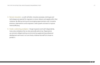 /23FIVE TIPS FOR ATTRACTING AND RETAINING ENGINEERING STAFF
4.	 Nurture innovation – as with soft skills, innovative processes, techniques and
technologies are essential for engineers to remain relevant and capable within their
industries. By offering training and encouraging experimentation with innovative
practices, organizations nurture engineers’ career growth and stand to improve
internal efficiency.
5.	 Create a welcoming workplace – though engineers work well independently,
many value workplaces that are also personally welcoming. Organizations
can promote collegial working environments by supplementing professional
development with social, civic and charity initiatives that staff can choose to
partake in.
 