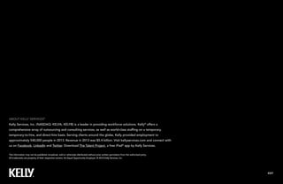 EXIT
This information may not be published, broadcast, sold or otherwise distributed without prior written permission from the authorized party.
All trademarks are property of their respective owners. An Equal Opportunity Employer. © 2014 Kelly Services, Inc.
ABOUT KELLY SERVICES®
Kelly Services, Inc. (NASDAQ: KELYA, KELYB) is a global leader in providing workforce solutions. Kelly®
offers
a comprehensive array of outsourcing and consulting services as well as world-class staffing on a temporary,
temporary-to-hire and direct-hire basis. Serving clients around the world, Kelly provided employment to
approximately 555,000 employees in 2014. Revenue in 2014 was $5.6 billion. Visit kellyservices.com and
connect with us on Facebook, LinkedIn and Twitter.
 