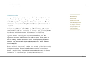 Employment traits
An engineer’s rationality is central in their approach to professional life. Engineers’
pragmatism and love of problem solving leads many to roles that require applied
analytical thinking rather than repetitive tasks. Engineers care most about efficiency
and outcomes – and consider anything that gets in the way of these processes to be
a hindrance.
Engineers are most likely to be loyal if they are well compensated. If the scope of a
role does not align with initial expectations, an engineer is likely to persevere for the
sake of career advancement or return on investment in education costs.
Engineers’ devotion to efficiency and innovation entails a strong work ethic.
Engineering candidates understand the hard work required to deliver projects on
time and to a high standard, and commit to long hours in pursuit of progressive
outcomes. They also often work well independently and don’t require extensive
micromanagement.
However, engineers commonly lack soft skills, such as public speaking, management
and leadership qualities. Many receive little tertiary training in non-engineering
subjects. This dearth of soft skills can pose difficulties when engineers are required
to collaborate with peers and present barriers to career advancement.
/07WHAT MAKES AN ENGINEER?
Engineering
candidates
understand the
hard work required
to deliver projects
on time and to a
high standard
 