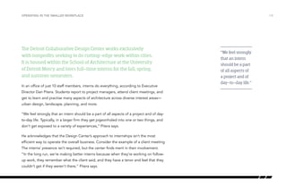 The Detroit Collaborative Design Center works exclusively
with nonprofits seeking to do cutting-edge work within cities.
It is housed within the School of Architecture at the University
of Detroit Mercy and hires full-time interns for the fall, spring,
and summer semesters.
In an office of just 10 staff members, interns do everything, according to Executive
Director Dan Pitera. Students report to project managers, attend client meetings, and
get to learn and practise many aspects of architecture across diverse interest areas—
urban design, landscape, planning, and more.
“We feel strongly that an intern should be a part of all aspects of a project and of day-
to-day life. Typically, in a larger firm they get pigeonholed into one or two things, and
don’t get exposed to a variety of experiences,” Pitera says.
He acknowledges that the Design Center’s approach to internships isn’t the most
efficient way to operate the overall business. Consider the example of a client meeting.
The interns’ presence isn’t required, but the center finds merit in their involvement.
“In the long run, we’re making better interns because when they’re working on follow-
up work, they remember what the client said, and they have a tenor and feel that they
couldn’t get if they weren’t there,” Pitera says.
/14OPERATING IN THE SMALLER WORKPLACE
“We feel strongly
that an intern
should be a part
of all aspects of
a project and of
day-to-day life.”
 