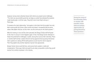 However, having interns directly interact with clients can present some challenges.
“The client can say something and we can keep our poker face whereas the students
might heavily sigh or roll their eyes. They don’t even know they’re doing it,”
Pitera says.
To preserve the client relationship, “we explain to the client that this student has only
been working with the Center a few months and doesn’t necessarily hold the same
values. We explain that we, not the intern, are the continuity for the client’s project.”
After the meeting is over and the client placated, the Design Center staff will speak
to the intern to ensure it never happens again. In fact, the Design Center attempts to
thwart the potential for challenges in public. During the course of the internship, Pitera
or another staff member creates informal training opportunities by posing theoretical
client questions or asking off-the-wall questions to see how the interns respond.
Then they explain why another response may be more appropriate.
Design Center interns work full time, and receive both academic credit and
compensation. Pitera says interns are paid hourly rates comparable to what they would
receive from another employer in the industry.
/15OPERATING IN THE SMALLER WORKPLACE
During the course of
the internship, Pitera
or another staff
member creates
informal training
opportunities by
posing theoretical
client questions …
 