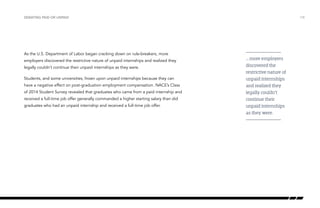 As the U.S. Department of Labor began cracking down on rule-breakers, more
employers discovered the restrictive nature of unpaid internships and realized they
legally couldn’t continue their unpaid internships as they were.
Students, and some universities, frown upon unpaid internships because they can
have a negative effect on post-graduation employment compensation. NACE’s Class
of 2014 Student Survey revealed that graduates who came from a paid internship and
received a full-time job offer generally commanded a higher starting salary than did
graduates who had an unpaid internship and received a full-time job offer.
/18DEBATING PAID OR UNPAID
… more employers
discovered the
restrictive nature of
unpaid internships
and realized they
legally couldn’t
continue their
unpaid internships
as they were.
 