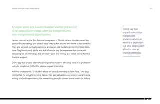 A couple years ago, Lauren Holliday’s father put an end
to her unpaid internships after she completed two
non-compensated opportunities.
Lauren interned at the Sun-Sentinel newspaper in Florida, where she discovered her
passion for marketing, and added more lines to her résumé and items to her portfolio.
Then she secured a virtual position as a blogger and marketing intern for MusicSkins
(now Zing Revolution). While she didn’t have to pay the expenses that come with
relocating for an internship, she still didn’t earn any money, and relied on her family’s
financial support.
Critics say that unpaid internships marginalize students who may excel in a profession
but who simply can’t afford to take an unpaid internship.
Holliday understands. “I couldn’t afford an unpaid internship in New York,” she says,
noting that the virtual internship helped her gain valuable experience in social media,
writing, and editing content, plus researching ways to convert social media to dollars.
/20GOING VIRTUAL AND FREELANCE
Critics say that
unpaid internships
marginalize
students who may
excel in a profession
but who simply can’t
afford to take an
unpaid internship.
 