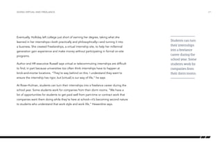 Eventually, Holliday left college just short of earning her degree, taking what she
learned in her internships—both practically and philosophically—and turning it into
a business. She created Freelanships, a virtual internship site, to help her millennial
generation gain experience and make money without participating in formal on-site
programs.
Author and HR executive Russell says virtual or telecommuting internships are difficult
to find, in part because universities too often think internships have to happen at
brick-and-mortar locations. “They’re way behind on this. I understand they want to
ensure the internship has rigor, but [virtual] is our way of life,” he says.
At Rose–Hulman, students can turn their internships into a freelance career during the
school year. Some students work for companies from their dorm rooms. “We have a
lot of opportunities for students to get paid well from part-time or contract work that
companies want them doing while they’re here at school—it’s becoming second nature
to students who understand that work style and work life,” Hewerdine says.
/21GOING VIRTUAL AND FREELANCE
Students can turn
their internships
into a freelance
career during the
school year. Some
students work for
companies from
their dorm rooms.
 