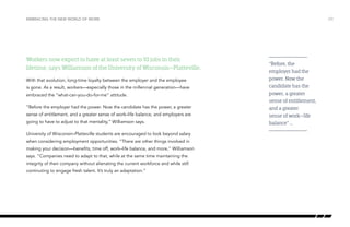Workers now expect to have at least seven to 10 jobs in their
lifetime, says Williamson of the University of Wisconsin–Platteville.
With that evolution, long-time loyalty between the employer and the employee
is gone. As a result, workers—especially those in the millennial generation—have
embraced the “what-can-you-do-for-me” attitude.
“Before the employer had the power. Now the candidate has the power, a greater
sense of entitlement, and a greater sense of work–life balance, and employers are
going to have to adjust to that mentality,” Williamson says.
University of Wisconsin–Platteville students are encouraged to look beyond salary
when considering employment opportunities. “There are other things involved in
making your decision—benefits, time off, work–life balance, and more,” Williamson
says. “Companies need to adapt to that, while at the same time maintaining the
integrity of their company without alienating the current workforce and while still
continuting to engage fresh talent. It’s truly an adaptation.”
/23EMBRACING THE NEW WORLD OF WORK
“Before, the
employer had the
power. Now the
candidate has the
power, a greater
sense of entitlement,
and a greater
sense of work–life
balance” …
 