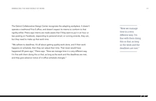 The Detroit Collaborative Design Center recognizes the adapting workplace. It doesn’t
operate a traditional 9-to-5 office, and doesn’t expect its interns to conform to that
rigidity either. Pitera says interns are made aware that if they want to put in an hour or
two posting on Facebook, responding to personal email, or running errands, they can,
but they need to make up that work time.
“We adhere to deadlines. It’s all about getting quality work done, and if their work
happens on schedule, then they can adjust their time. That never would have
happened 20 years ago,” Pitera says. “Now we manage time in a very different way.
I’m fine with them doing this or that, as long as the work and the deadlines are met,
and they give advance notice of in-office schedule changes.”
/24EMBRACING THE NEW WORLD OF WORK
“Now we manage
time in a very
different way. I’m
fine with them doing
this or that, as long
as the work and the
deadlines are met.”
 