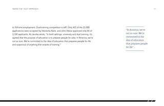 to full-time employment. Dual-training competition is stiff. Only 425 of the 22,000
applications were accepted by Deutsche Bank, and John Deere approved only 60 of
3,100 applicants. As Jacoby wrote, “In both settings, university and dual training, it’s
agreed that the purpose of education is to prepare people for jobs. In America, we’re
not so sure. We’re committed to the idea of education that prepares people for life
and suspicious of anything that smacks of training.”
/27TAKING THE “OLD” APPROACH
“In America, we’re
not so sure. We’re
committed to the
idea of education
that prepares people
for life” …
 