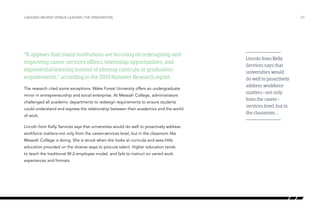 “It appears that many institutions are focusing on redesigning and
improving career services offices, internship opportunities, and
experiential learning instead of altering curricula or graduation
requirements,” according to the 2013 Hanover Research report.
The research cited some exceptions. Wake Forest University offers an undergraduate
minor in entrepreneurship and social enterprise. At Messiah College, administrators
challenged all academic departments to redesign requirements to ensure students
could understand and express the relationship between their academics and the world
of work.
Lincoln from Kelly Services says that universities would do well to proactively address
workforce matters–not only from the career-services level, but in the classroom like
Messiah College is doing. She is struck when she looks at curricula and sees little
education provided on the diverse ways to procure talent. Higher education tends
to teach the traditional W-2-employee model, and fails to instruct on varied work
experiences and formats.
/29LAGGING BEHIND VERSUS LEADING THE INNOVATION
Lincoln from Kelly
Services says that
universities would
do well to proactively
address workforce
matters–not only
from the career-
services level, but in
the classroom …
 