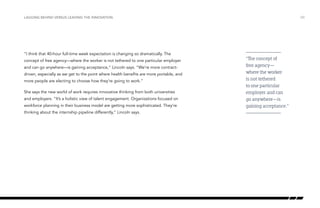 “I think that 40-hour full-time week expectation is changing so dramatically. The
concept of free agency—where the worker is not tethered to one particular employer
and can go anywhere—is gaining acceptance,” Lincoln says. “We’re more contract-
driven, especially as we get to the point where health benefits are more portable, and
more people are electing to choose how they’re going to work.”
She says the new world of work requires innovative thinking from both universities
and employers. “It’s a holistic view of talent engagement. Organizations focused on
workforce planning in their business model are getting more sophisticated. They’re
thinking about the internship pipeline differently,” Lincoln says.
/30LAGGING BEHIND VERSUS LEADING THE INNOVATION
“The concept of
free agency—
where the worker
is not tethered
to one particular
employer and can
go anywhere—is
gaining acceptance.”
 