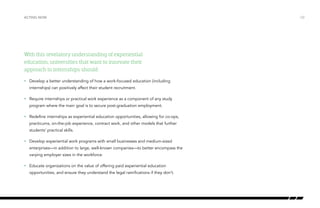 With this revelatory understanding of experiential
education, universities that want to innovate their
approach to internships should:
•	 Develop a better understanding of how a work-focused education (including
internships) can positively affect their student recruitment.
•	 Require internships or practical work experience as a component of any study
program where the main goal is to secure post-graduation employment.
•	 Redefine internships as experiential education opportunities, allowing for co-ops,
practicums, on-the-job experience, contract work, and other models that further
students’ practical skills.
•	 Develop experiential work programs with small businesses and medium-sized
enterprises—in addition to large, well-known companies—to better encompass the
varying employer sizes in the workforce.
•	 Educate organizations on the value of offering paid experiential education
opportunities, and ensure they understand the legal ramifications if they don’t.
/32ACTING NOW
 