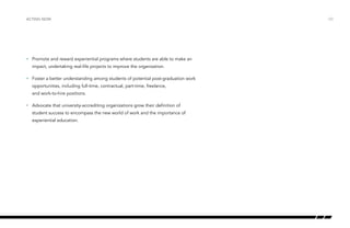 •	 Promote and reward experiential programs where students are able to make an
impact, undertaking real-life projects to improve the organization.
•	 Foster a better understanding among students of potential post-graduation work
opportunities, including full-time, contractual, part-time, freelance,
and work-to-hire positions.
•	 Advocate that university-accrediting organizations grow their definition of
student success to encompass the new world of work and the importance of
experiential education.
/33ACTING NOW
 