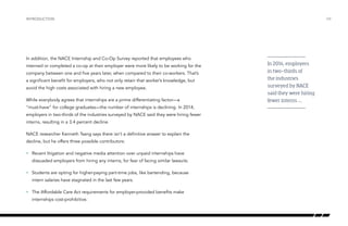 In addition, the NACE Internship and Co-Op Survey reported that employees who
interned or completed a co-op at their employer were more likely to be working for the
company between one and five years later, when compared to their co-workers. That’s
a significant benefit for employers, who not only retain that worker’s knowledge, but
avoid the high costs associated with hiring a new employee.
While everybody agrees that internships are a prime differentiating factor—a
“must-have” for college graduates—the number of internships is declining. In 2014,
employers in two-thirds of the industries surveyed by NACE said they were hiring fewer
interns, resulting in a 3.4 percent decline.
NACE researcher Kenneth Tsang says there isn’t a definitive answer to explain the
decline, but he offers three possible contributors:
•	 Recent litigation and negative media attention over unpaid internships have
dissuaded employers from hiring any interns, for fear of facing similar lawsuits.
•	 Students are opting for higher-paying part-time jobs, like bartending, because
intern salaries have stagnated in the last few years.
•	 The Affordable Care Act requirements for employer-provided benefits make
internships cost-prohibitive.
INTRODUCTION /04
In 2014, employers
in two-thirds of
the industries
surveyed by NACE
said they were hiring
fewer interns ….
 
