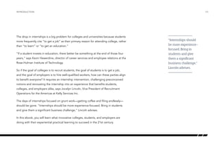 The drop in internships is a big problem for colleges and universities because students
more frequently cite “to get a job” as their primary reason for attending college, rather
than “to learn” or “to get an education.”
“If a student invests in education, there better be something at the end of those four
years,” says Kevin Hewerdine, director of career services and employee relations at the
Rose-Hulman Institute of Technology.
So if the goal of colleges is to recruit students, the goal of students is to get a job,
and the goal of employers is to hire well-qualified workers, how can these parties align
to benefit everyone? It requires an internship intervention, challenging preconceived
notions and renovating the internship into an experience that benefits students,
colleges, and employers alike, says Jocelyn Lincoln, Vice President of Recruitment
Operations for the Americas at Kelly Services Inc.
The days of internships focused on grunt work—getting coffee and filing endlessly—
should be gone. “Internships should be more experience-focused. Bring in students
and give them a significant business challenge,” Lincoln advises.
In this ebook, you will learn what innovative colleges, students, and employers are
doing with their experiential practical learning to succeed in the 21st century.
INTRODUCTION /05
“Internships should
be more experience-
focused. Bring in
students and give
them a significant
business challenge,”
Lincoln advises.
 