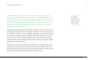 “Internships truly play a vital role in students gaining hands-on
practical experience in their chosen field,” says Jennifer Williamson,
director of academic and career advising at University of Wisconsin—
Platteville. “They gain valuable experience in what it’s going to be
like to work in their field, what the daily routine is like, and what to
expect in the environment.”
Although she works with students in many fields, Williamson points to engineering as an
industry that understands how to create effective internships. “They truly embrace what
an internship is. They see the value in engaging students who are going to become their
co-workers, their colleagues, and representatives of the field. So they want to ensure
that—through the training, hands-on experience, and other activities—they are truly
helping and promoting the profession to the students,” she says. “It requires more than
just saying, ‘Yes, I’ll take an intern.’”
Williamson explains that, unlike practical work experience, an internship must be more
structured—an educational tool. Like many other schools, the University of Wisconsin
requires students to have a faculty adviser, who ensures the student truly is gaining from
the experience and can help facilitate discussions if problems arise.
/07ENGINEERING THE INTERNSHIP
“It requires
more than just
saying, ‘Yes, I’ll
take an intern.’”
 
