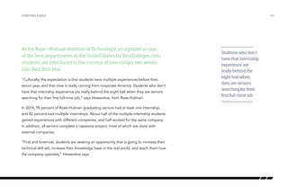 STARTING EARLY /09
At the Rose–Hulman Institute of Technology, recognized as one
of the best departments in the United States by BestColleges.com,
students are introduced to the concept of internships two weeks
into their first year.
“Culturally, the expectation is that students have multiple experiences before their
senior year, and that view is really coming from corporate America. Students who don’t
have that internship experience are really behind the eight ball when they are seniors
searching for their first full-time job,” says Hewerdine, from Rose-Hulman.
In 2014, 95 percent of Rose–Hulman graduating seniors had at least one internship,
and 82 percent had multiple internships. About half of the multiple-internship students
gained experiences with different companies, and half worked for the same company.
In addition, all seniors complete a capstone project, most of which are done with
external companies.
“First and foremost, students are seeking an opportunity that is going to increase their
technical skill set, increase their knowledge base in the real world, and teach them how
the company operates,” Hewerdine says.
Students who don’t
have that internship
experience are
really behind the
eight ball when
they are seniors
searching for their
first full-time job.
 