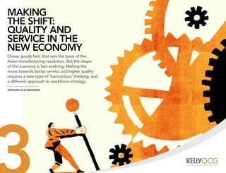 MAking
the shift:
quAlity And
serviCe in the
new eConoMy
Cheap goods fast: that was the basis of the
Asian manufacturing revolution. But the shape
of the economy is fast evolving. Making the
move towards better service and higher quality
requires a new type of ‘harmonious’ thinking, and
a different approach to workforce strategy.
Anthony rAjA devAdoss
 
