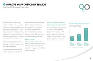 3     Improve your customer service
Less than 1 in 5 managers is a coach.




Hiring the right person does not mean               Many organisations rely upon developing        2. Look for a solution that coaches in
hiring the best person. Often, the difference       specialist leadership, development             real-time, rather than critiques over the     How engagement affects final results
                                                                                                                                                 Same-year operating margin:
between an employee that delivers great             and training programs, which can meet          long term: improvements in customer           study of 50 global companies
customer service and one that doesn’t comes         some of this need. Yet, organisations          service require regular, real-time coaching
down to whether or not they have the right          must consider what happens after               (or as close as possible). Being told                                                     27.4%
coach. Given how few managers successfully          that training or development course is         you’ve done something incorrectly is
fulfil this ‘coaching’ role, and that only around   complete. How well equipped will the           fine, but understanding how and why,
one in every five managers inspires their staff     employee’s manager be to coach them to         as well as what the result has been for
                                                                                                                                                                         14.3%
to perform, organisations wanting to improve        continue improving their service skills?       customer, is far more effective if it takes
                                                                                                                                                      9.9%
service capabilities face significant barriers.                                                    place while the customer experience
                                                    Making it work:                                is still fresh in the employee’s mind.
Regular, routine communication between
                                                    1. Match benefits to psychographics:                                                           Low                  High                High
managers and their staff is critical to ensure                                                                                                     traditional          traditional         sustainable
                                                    several high-performing companies do this,
they get the feedback and coaching that they                                                                                                       engagement           engagement          engagement
                                                    including Intel. One size does not fit all,                                                    companies            companies           companies
need to deliver better service.
                                                    so think about different benefit packages
                                                                                                                                                 Source: Towers Watson normative database
                                                    and incentives for different segments of the
If your managers have not been validated
                                                    employee population.
to inspire their staff, what other tools and
programs are being used to achieve this?




                                                                                                                                                                                                          5
 
