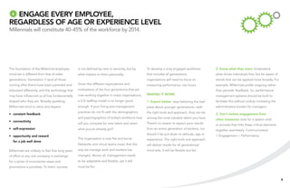 4Engage every employee,
regardless of age or experience level
Millennials will constitute 40-45% of the workforce by 2014.




The foundation of the Millennial employee          is not defined by rank or seniority, but by    To develop a truly engaged workforce        2. Know what they want: Understand
mind-set is different from that of older           what matters to them personally.               that includes all generations,              what drives individuals first, but be aware of
generations. Generation Y (and all those                                                          organisations will need to focus on         trends that can be applied more broadly. For
coming after them) have been parented and          Given the different expectations and           measuring performance, not hours.           example, Millennials prefer ongoing rather
educated differently, and the technology that      motivations of the four generations that are                                               than periodic feedback. So, performance
may have influenced us all has fundamentally       now working together in many organisations,    Making it work:                             management systems should be built to
shaped who they are. Broadly speaking,             a 2-D staffing model is no longer good         1. Expect better: stop believing the bad    facilitate this without unduly increasing the
Millennials tend to value and expect:              enough. If your hiring and management          press about younger generations—with        administrative burden for managers.
                                                   practices do not fit with the demographics     the right tools and approach, they can be
•	 constant feedback                                                                                                                          3. Don’t isolate engagement from
                                                   and psychographics of today’s workforce how    among the most valuable talent you have.    other measures: look for a system and/
•	 connectivity
                                                   will you compete for new talent and retain     There’s no reason to expect poor results    or process that links these critical elements
•	 self-expression                                 what you›ve already got?                       from an entire generation of workers, nor   together seamlessly: Communication
                                                                                                  should it be put down to attitude, age or   > Engagement > Performance.
•	 opportunity and reward
                                                   The organization is now flat and social.       experience. The right tools and approach
  for a job well done
                                                   Networks and virtual teams mean that the       will deliver results for all generational
Millennials are unlikely to feel that long years   way we manage work and workers has             mind-sets. It will be flexible but fair.
of effort at any one company in exchange           changed. Above all, management needs
for a series of incremental raises and             to be adaptable and flexible, yet it still
promotions is pointless. To them, success          must be fair.


                                                                                                                                                                                               6
 