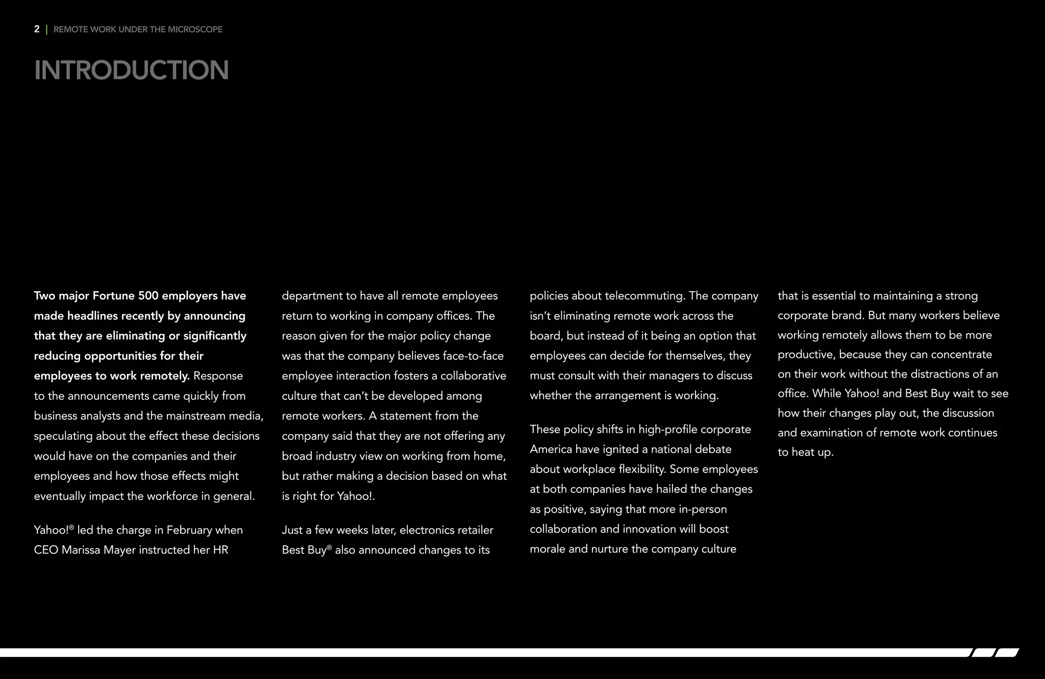 Introduction
2 | remote work under the microscope
Two major Fortune 500 employers have
made headlines recently by announcing
that they are eliminating or significantly
reducing opportunities for their
employees to work remotely. Response
to the announcements came quickly from
business analysts and the mainstream media,
speculating about the effect these decisions
would have on the companies and their
employees and how those effects might
eventually impact the workforce in general.
Yahoo!®
led the charge in February when
CEO Marissa Mayer instructed her HR
department to have all remote employees
return to working in company offices. The
reason given for the major policy change
was that the company believes face-to-face
employee interaction fosters a collaborative
culture that can’t be developed among
remote workers. A statement from the
company said that they are not offering any
broad industry view on working from home,
but rather making a decision based on what
is right for Yahoo!.
Just a few weeks later, electronics retailer
Best Buy®
also announced changes to its
policies about telecommuting. The company
isn’t eliminating remote work across the
board, but instead of it being an option that
employees can decide for themselves, they
must consult with their managers to discuss
whether the arrangement is working.
These policy shifts in high-profile corporate
America have ignited a national debate
about workplace flexibility. Some employees
at both companies have hailed the changes
as positive, saying that more in-person
collaboration and innovation will boost
morale and nurture the company culture
that is essential to maintaining a strong
corporate brand. But many workers believe
working remotely allows them to be more
productive, because they can concentrate
on their work without the distractions of an
office. While Yahoo! and Best Buy wait to see
how their changes play out, the discussion
and examination of remote work continues
to heat up.
 