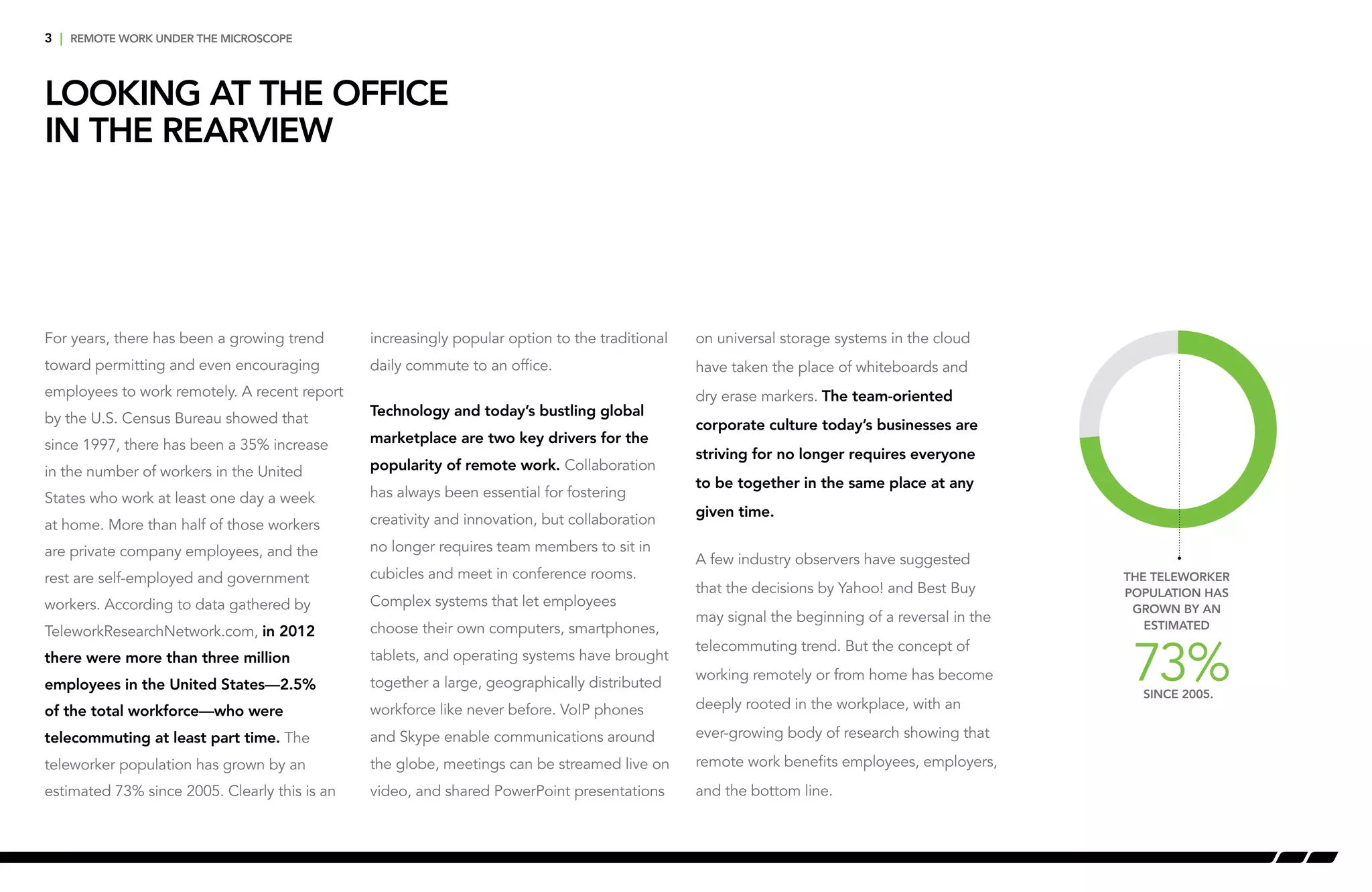 For years, there has been a growing trend
toward permitting and even encouraging
employees to work remotely. A recent report
by the U.S. Census Bureau showed that
since 1997, there has been a 35% increase
in the number of workers in the United
States who work at least one day a week
at home. More than half of those workers
are private company employees, and the
rest are self-employed and government
workers. According to data gathered by
TeleworkResearchNetwork.com, in 2012
there were more than three million
employees in the United States—2.5%
of the total workforce—who were
telecommuting at least part time. The
teleworker population has grown by an
estimated 73% since 2005. Clearly this is an
3 | remote work under the microscope
Looking at the Office
in the Rearview
increasingly popular option to the traditional
daily commute to an office.
Technology and today’s bustling global
marketplace are two key drivers for the
popularity of remote work. Collaboration
has always been essential for fostering
creativity and innovation, but collaboration
no longer requires team members to sit in
cubicles and meet in conference rooms.
Complex systems that let employees
choose their own computers, smartphones,
tablets, and operating systems have brought
together a large, geographically distributed
workforce like never before. VoIP phones
and Skype enable communications around
the globe, meetings can be streamed live on
video, and shared PowerPoint presentations
on universal storage systems in the cloud
have taken the place of whiteboards and
dry erase markers. The team-oriented
corporate culture today’s businesses are
striving for no longer requires everyone
to be together in the same place at any
given time.
A few industry observers have suggested
that the decisions by Yahoo! and Best Buy
may signal the beginning of a reversal in the
telecommuting trend. But the concept of
working remotely or from home has become
deeply rooted in the workplace, with an
ever-growing body of research showing that
remote work benefits employees, employers,
and the bottom line.
The teleworker
population has
grown by an
estimated
since 2005.
73%
 