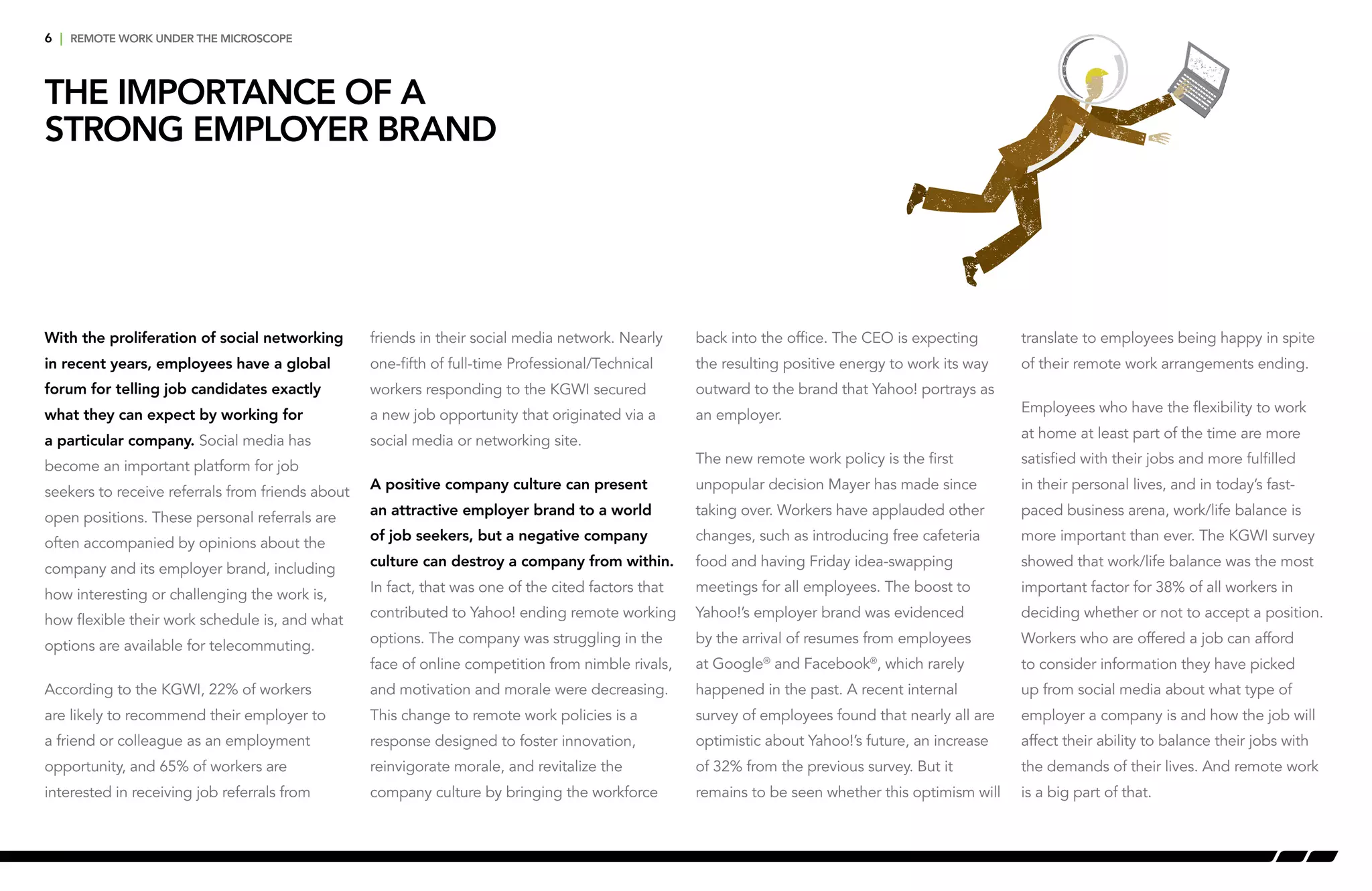 6 | remote work under the microscope
The Importance of a
Strong Employer Brand
With the proliferation of social networking
in recent years, employees have a global
forum for telling job candidates exactly
what they can expect by working for
a particular company. Social media has
become an important platform for job
seekers to receive referrals from friends about
open positions. These personal referrals are
often accompanied by opinions about the
company and its employer brand, including
how interesting or challenging the work is,
how flexible their work schedule is, and what
options are available for telecommuting.
According to the KGWI, 22% of workers
are likely to recommend their employer to
a friend or colleague as an employment
opportunity, and 65% of workers are
interested in receiving job referrals from
friends in their social media network. Nearly
one-fifth of full-time Professional/Technical
workers responding to the KGWI secured
a new job opportunity that originated via a
social media or networking site.
A positive company culture can present
an attractive employer brand to a world
of job seekers, but a negative company
culture can destroy a company from within.
In fact, that was one of the cited factors that
contributed to Yahoo! ending remote working
options. The company was struggling in the
face of online competition from nimble rivals,
and motivation and morale were decreasing.
This change to remote work policies is a
response designed to foster innovation,
reinvigorate morale, and revitalize the
company culture by bringing the workforce
back into the office. The CEO is expecting
the resulting positive energy to work its way
outward to the brand that Yahoo! portrays as
an employer.
The new remote work policy is the first
unpopular decision Mayer has made since
taking over. Workers have applauded other
changes, such as introducing free cafeteria
food and having Friday idea-swapping
meetings for all employees. The boost to
Yahoo!’s employer brand was evidenced
by the arrival of resumes from employees
at Google®
and Facebook®
, which rarely
happened in the past. A recent internal
survey of employees found that nearly all are
optimistic about Yahoo!’s future, an increase
of 32% from the previous survey. But it
remains to be seen whether this optimism will
translate to employees being happy in spite
of their remote work arrangements ending.
Employees who have the flexibility to work
at home at least part of the time are more
satisfied with their jobs and more fulfilled
in their personal lives, and in today’s fast-
paced business arena, work/life balance is
more important than ever. The KGWI survey
showed that work/life balance was the most
important factor for 38% of all workers in
deciding whether or not to accept a position.
Workers who are offered a job can afford
to consider information they have picked
up from social media about what type of
employer a company is and how the job will
affect their ability to balance their jobs with
the demands of their lives. And remote work
is a big part of that.
 