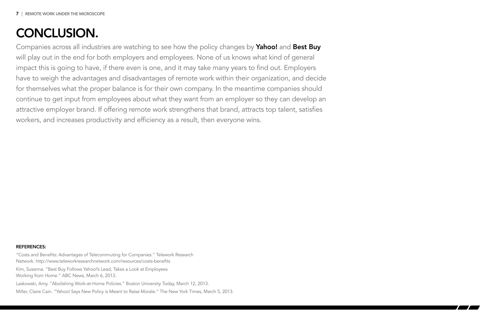 7 | remote work under the microscope
conclusion.
References:
“Costs and Benefits: Advantages of Telecommuting for Companies.” Telework Research
Network. http://www.teleworkresearchnetwork.com/resources/costs-benefits
Kim, Susanna. “Best Buy Follows Yahoo!’s Lead, Takes a Look at Employees
Working from Home.” ABC News, March 6, 2013.
Laskowski, Amy. “Abolishing Work-at-Home Policies.” Boston University Today, March 12, 2013.
Miller, Claire Cain. “Yahoo! Says New Policy is Meant to Raise Morale.” The New York Times, March 5, 2013.
Companies across all industries are watching to see how the policy changes by Yahoo! and Best Buy
will play out in the end for both employers and employees. None of us knows what kind of general
impact this is going to have, if there even is one, and it may take many years to find out. Employers
have to weigh the advantages and disadvantages of remote work within their organization, and decide
for themselves what the proper balance is for their own company. In the meantime companies should
continue to get input from employees about what they want from an employer so they can develop an
attractive employer brand. If offering remote work strengthens that brand, attracts top talent, satisfies
workers, and increases productivity and efficiency as a result, then everyone wins.
 