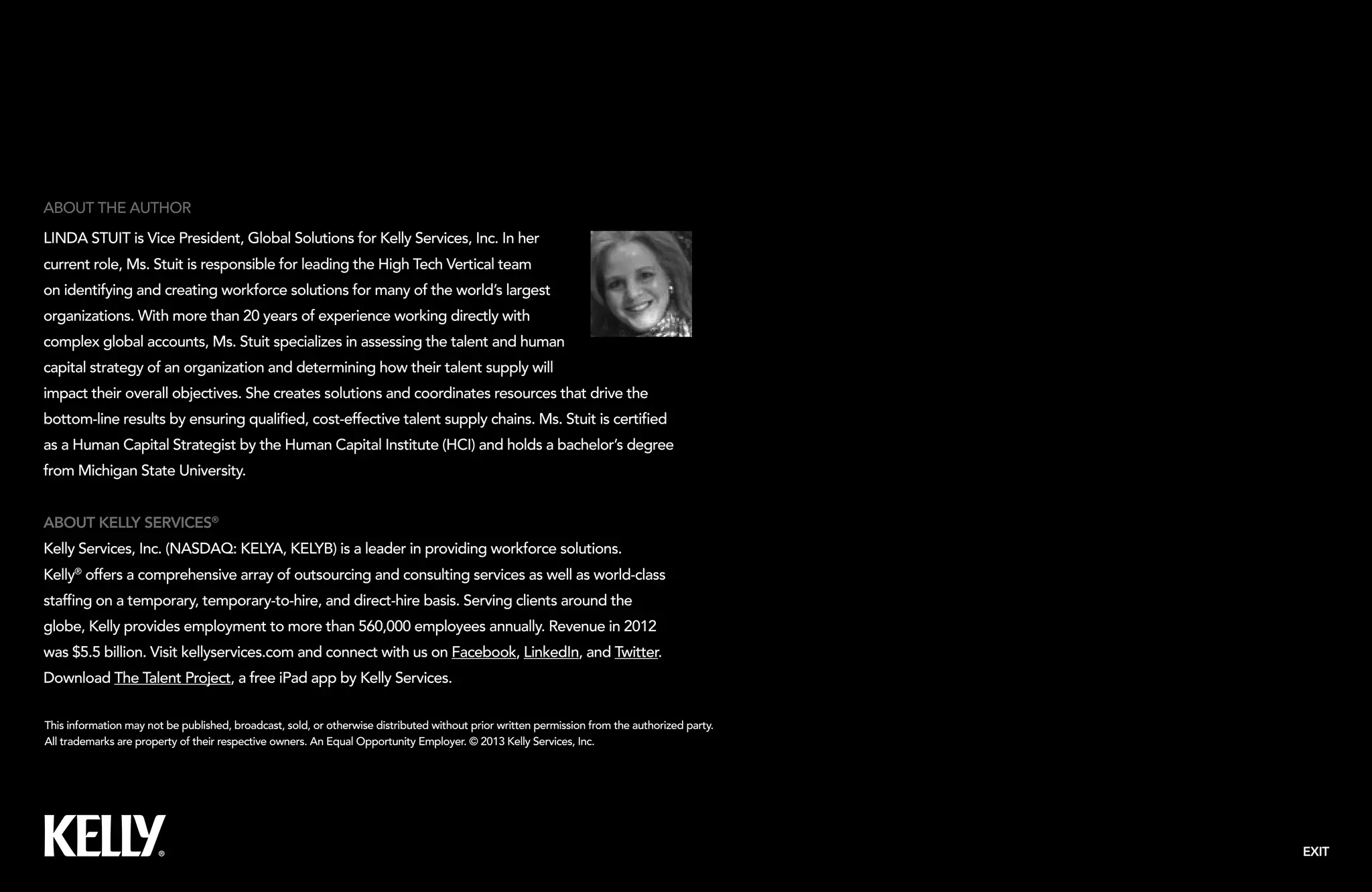 EXIT
This information may not be published, broadcast, sold, or otherwise distributed without prior written permission from the authorized party.
All trademarks are property of their respective owners. An Equal Opportunity Employer. © 2013 Kelly Services, Inc.
About Kelly Services®
Kelly Services, Inc. (NASDAQ: KELYA, KELYB) is a leader in providing workforce solutions.
Kelly®
offers a comprehensive array of outsourcing and consulting services as well as world-class
staffing on a temporary, temporary-to-hire, and direct-hire basis. Serving clients around the
globe, Kelly provides employment to more than 560,000 employees annually. Revenue in 2012
was $5.5 billion. Visit kellyservices.com and connect with us on Facebook, LinkedIn, and Twitter.
Download The Talent Project, a free iPad app by Kelly Services.
About the Author
Linda Stuit is Vice President, Global Solutions for Kelly Services, Inc. In her
current role, Ms. Stuit is responsible for leading the High Tech Vertical team
on identifying and creating workforce solutions for many of the world’s largest
organizations. With more than 20 years of experience working directly with
complex global accounts, Ms. Stuit specializes in assessing the talent and human
capital strategy of an organization and determining how their talent supply will
impact their overall objectives. She creates solutions and coordinates resources that drive the
bottom-line results by ensuring qualified, cost-effective talent supply chains. Ms. Stuit is certified
as a Human Capital Strategist by the Human Capital Institute (HCI) and holds a bachelor’s degree
from Michigan State University.
 