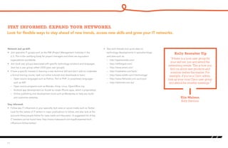 Look for flexible ways to stay ahead of new trends, access new skills and grow your IT networks.
Stay informed. Expand your networks.
Network and up-skill:
•	 Join specialist IT groups such as the PMI (Project Management Institute) in the
U.S. This is the certifying body for project managers and there are equivalent
organizations worldwide.
•	 Join local user groups associated with specific technology solutions and languages.
Java has a user group called JUGS (java user groups).
•	 If have a specific interest in learning a new technical skill and don’t wish to undertake
a formal training course, seek out online tutorials and downloads to learn:
–	 Open source languages such as Python, Perl or PHP; or proprietary languages
such as ASP.
–	 Open source programs such as Blender, Gimp, Linux, OpenOffice.org
–	 Android app development (or Xcode to create iPhone apps, which is proprietary)
–	 Online publishing and development tools such as Wordpress to help you build
and customize websites
Stay informed:
•	 Follow key IT influencers in your specialty tech area on social media such as Twitter.
Look for the names of IT writers in major publications to follow, and also look at the
accounts these people follow for news leads and discussion. A suggested list of key
IT tweeters can be found here: http://www.makeuseof.com/tag/8-essential-tech-
influencers-follow-twitter/
•	 Stay tech-literate and up-to-date on
technology developments in specialist blogs
and sites such as:
–	 http://appleinsider.com/
–	 http://allthingsd.com/
–	 http://www.wired.com/
–	 http://mashable.com/tech/
–	 http://www.reddit.com/r/technology/
–	 http://www.lifehacker.com.au/it-pro/
–	 http://delimiter.com.au/
11
“If there is a local user group for
your skill set, join and attend the
networking events. This is how you
find out about new products and
solutions before the market. For
example, if you’re a Cisco admin,
look up your local Cisco user group
and attend the monthly meetings.”
Ella Malone,
Kelly Services
Kelly Recruiter Tip
 