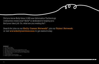 Did you know Kelly hires 3,300 new Information Technology
contractors every year? Kelly®
is dedicated to helping you
find your ideal job. So, what are you waiting for?
Search for jobs on our Kelly Career Network®, join our Talent Network,
or visit www.kellyservices.com to get started today.
References
•	 Hot Cities for IT Talent
•	 Kelly IT STEM Infographic
•	 Information security professionals must keep skills up to date
•	 http://www.economist.com/news/21566567-it-services-and-software
•	 http://mobile.itnews.com.au/Article.aspx?CIID=337744&type=News
•	 The top jobs for 2013
•	 Funding upskilling in the 21st Century
•	 Workers up-skill to remain employable in crisis
13
 