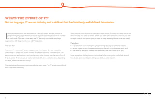 What’s the future of IT?
I
nformation technology was dominated by a few big names, and the number of
programming languages that would lead to a good corporate job could be counted
on both hands. This was a time when ‘real’ IT was only done inside very large
organizations with huge mainframes and IT helpdesks.
That was then.
The term ‘IT’ is now much harder to pigeonhole. The industry (if it can indeed be
called that) is a varied and prolific inventor of software solutions, hardware tools, user
experiences and applications—and virtually every other industry now has some form of
IT at its center. IT is now just as much a technical skill as it is a creative one, depending
on when, where and how you apply it.
This relatively swift evolution has made defining one’s career “in IT” a little more difficult
than it has been previously.
There are now more choices to make about what kind of IT expert you really want to be,
which industry you want to work in, where you want to live and work, and how you wish
to apply the skills that you’re going to have to keep amassing (almost on a daily basis).
If you have:
•	 a qualification in an IT discipline, programming language or software solution;
•	 at least a year or two of experience applying that skill in the business world; and
•	 the desire to take your career to the next level, then this e-book is for you.
Here, we explore the key trends in technology, what career paths might look like and
how to plan your next steps in selling your skills as a tech expert.
2
Not so long ago, IT was an industry and a skill-set that had relatively well-defined boundaries.
 
