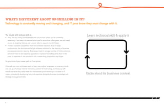 Technology is constantly moving and changing, and IT pros know they must change with it.
What’s different about up-skilling in IT?
The trouble with technical skills is:
•	 They are very easily commoditized and out-sourced unless you’re constantly
retraining. If you stay in a pure technical role for more than a few years, you will need
access to ongoing training and a career plan to expand your skill base.
•	 There is constant competition from new software solutions. Even in large
corporations, the dominance of single software solutions for the majority of business
processes/products is waning. Businesses invest in a larger number of niche solutions,
which will have to be adapted, upgraded or replaced more frequently than in the
past, so expertise in one solution is not a career-long proposition any longer.
So, you think of your career path in IT as cyclical.
Although you may not always need to learn new coding languages or programs inside
and out, you’ll always need to maintain a passion for technology and keep up with
trends and what they really mean for the business you’re working in. A career in IT
means consistently developing technical expertise alongside business knowledge and
strategic management skills.
4
Learn technical skill & apply it
Understand its business context
 