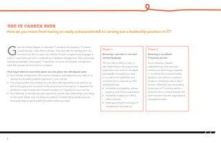 How do you move from having an easily outsourced skill to carving out a leadership position in IT?
The IT career path
G
iven the limited lifespan of individual IT solutions and programs, IT careers
usually develop in two distinct phases. They start with the development of a
core technical skill in a particular software solution, programming language or
a skill in a specialist area such as networking or database management. Then, as broader
business knowledge is developed, IT specialists can move into broader management
roles that oversee technical teams or projects.
How long it takes to move from phase one into phase two will depend upon:
•	 Your breadth of experience: the number of projects and assignments you take on to
develop the broadest possible experience in your skill set.
•	 Your project profile: how strategic you are about the organizations you work for, as
well as the quality and innovation of the projects you’ve worked on. A reputation for
working on major change and innovation projects is a huge plus on your resume.
•	 Your flexibility: to develop the right experience and the right relationships, your steps
on the career ladder may not always be upward. Consider taking lateral and even
backwards steps to get key skills and relationships you need.
6
Becoming a specialist in one tech
solution/language
This can take as little as a year or
two, depending on the scope of the
organization you work for, the depth
and breadth of projects you work
on, as well as the leadership and
innovation you’re exposed to. This
usually gives you:
•	 Immediate employability without
requiring vast previous experience
•	 The ability to apply your skill to
other industries
•	 Great grounding for moving to IT
management roles later on
Becoming a consultant/
IT business partner
As you develop a deeper
understanding of the business
context your technology is applied
in, as well as the consumer/market
dynamics, you will be in a position
to take on leadership roles in the IT
function. Ultimately, you are working
to become an IT business partner—
someone who is conduit between the
technical teams and the organization’s
management team.
Phase 1 Phase 2
 