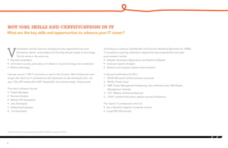 What are the key skills and opportunities to advance your IT career?
Hot jobs, skills and certifications in IT
V
irtualization and the cloud are changing the way organizations structure
themselves, deliver consumables and how they allocate capital to technology.
The hot trends in the sector are:
•	 Big data visualization
•	 Information security, particularly as it relates to cloud technology and virtualization
•	 Mobile technology
Last year, we put 7,700 IT contractors to work in the US alone. We’re finding the most
sought after talent are IT professionals with experience as web developers with .net,
Java, SQL, ERP-related skills (SAP, PeopleSoft), and architects (data, infrastructure)
The most in-demand role are:
•	 Project Managers
•	 Business Analysts
•	 Mobile I/OS Developers
•	 Java Developers
•	 Networking Engineers
•	 .net Developers
According to a study by CareerBuilder and Economic Modeling Specialists Intl. (EMSI),
IT occupations requiring a Bachelor’s degree that have produced the most jobs
post-recession include:
•	 Software Developers (Applications and Systems Software)
•	 Computer Systems Analysts
•	 Network and Computer Systems Administrators1
In demand certifications for 2013:
1.	 MCSA (Microsoft certified solutions associate)
2.	 MCSE: Private cloud
3.	 PMP: Project Management Professional, the certification from PMI (Project
Management institute)
4.	 VCP: VMware certified professional
5.	 CISSP: Certified Information systems security Professional
The ‘typical’ IT professional in the U.S:
•	 has a Bachelor’s degree in computer science
•	 Is paid $90,530 annually
8
1
http://www.forbes.com/sites/jacquelynsmith/2012/12/06/the-top-jobs-for-2013/2/
 