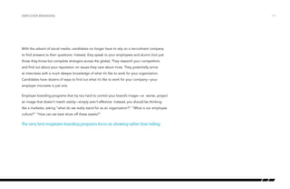 With the advent of social media, candidates no longer have to rely on a recruitment company
to find answers to their questions. Instead, they speak to your employees and alumni (not just
those they know but complete strangers across the globe). They research your competitors
and find out about your reputation on issues they care about most. They potentially arrive
at interviews with a much deeper knowledge of what it’s like to work for your organization.
Candidates have dozens of ways to find out what it’s like to work for your company—your
employer microsite is just one.
Employer branding programs that try too hard to control your brand’s image—or worse, project
an image that doesn’t match reality—simply aren’t effective. Instead, you should be thinking
like a marketer, asking “what do we really stand for as an organization?” “What is our employee
culture?” “How can we best show off these assets?”
The very best employee branding programs focus on showing rather than telling.
Employer branding /11
 