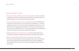 The same lessons apply to recruiting:
•	 The most sought-after candidates have their pick of employers. In order to recruit these
professionals, you will have to understand what motivates them and what they look for in a
potential employer. You are now wooing rather than being wooed.
•	 Use content and social media to nurture a relationship with candidates (whether active
or passive). Don’t think about your role in recruiting only as transactional (e.g. “I must find
candidate A to fill job B.”); you now must also think strategically and long-term (e.g. “I will
build my network to engage potential candidates over a longer period for future jobs that
may or may not be available at this time.”). Find out what questions your job candidates ask
most often, and tailor your online content to answer these questions.
•	 Knowledge workers are social media power users, and social media networks are an
excellent way to engage job candidates, answer questions, and publicize open positions.
•	 When recruiting top talent, think beyond your open positions available today.
Of course, you will still spend lots of time hiring for specific jobs, but you must also spend
time recruiting candidates who are not yet looking for jobs (i.e. passive candidates) for
open positions that do not yet exist. Think of your recruiting efforts in both the short term
and long term.
talent strategist /14
 