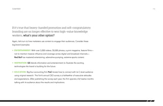 If it’s true that heavy-handed promotion and self-congratulatory
branding are no longer effective to woo high-value knowledge
workers, what’s your other option?
Again, let’s turn to how marketers use content to engage their audiences. Consider these
big-brand examples:
•	 ENTERTAINMENT: With over 5,000 videos, 50,000 photos, a print magazine, feature films—
not to mention massive influence and coverage across digital and broadcast channels—
Red Bull has mastered entertaining, adrenaline-pumping, extreme-sports content.
•	 INSPIRATION: GE blends information and entertainment to illustrate the exciting
technologies the brand is building for the future.
•	 EDUCATION: Big-four accounting firm PwC knows how to connect with its C-level audience
using original research. The firm’s annual CEO survey is a bellwether of executive attitudes
and expectations. After publishing the survey each year, the firm spends a full twelve months
talking with its audience about the results and implications.
Content /16
 